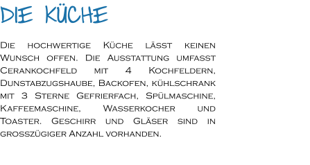 Die Küche Die hochwertige Küche lässt keinen Wunsch offen. Die Ausstattung umfasst Cerankochfeld mit 4 Kochfeldern, Dunstabzugshaube, Backofen, kühlschrank mit 3 Sterne Gefrierfach, Spülmaschine, Kaffeemaschine, Wasserkocher und Toaster. Geschirr und Gläser sind in großzügiger Anzahl vorhanden.